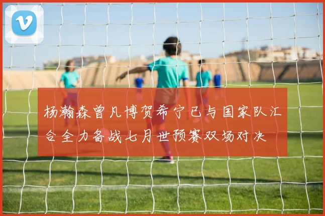 杨瀚森曾凡博贺希宁已与国家队汇合全力备战七月世预赛双场对决
