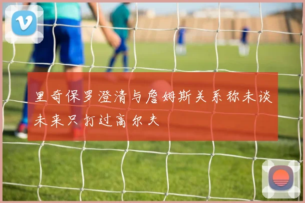 里奇保罗澄清与詹姆斯关系称未谈未来只打过高尔夫
