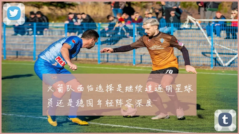 火箭队面临选择是继续追逐明星球员还是稳固年轻阵容深度