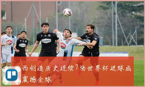 梅西创造历史连续7场世界杯进球成就震撼全球