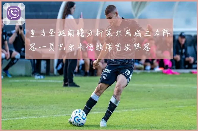 皇马圣诞前瞻分析莱尔或成主力阵容一员巴尔韦德缺席首发阵容