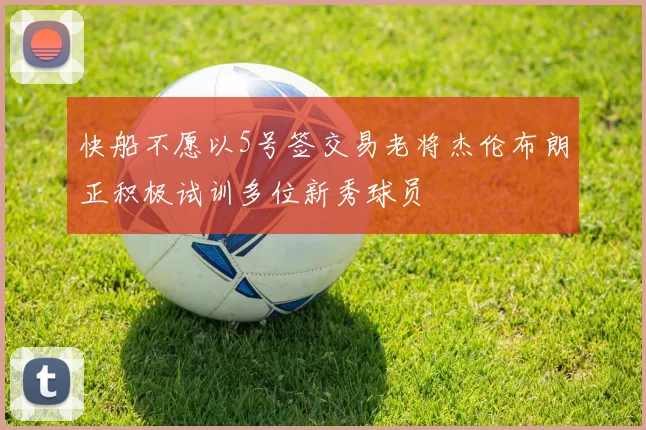 快船不愿以5号签交易老将杰伦布朗正积极试训多位新秀球员